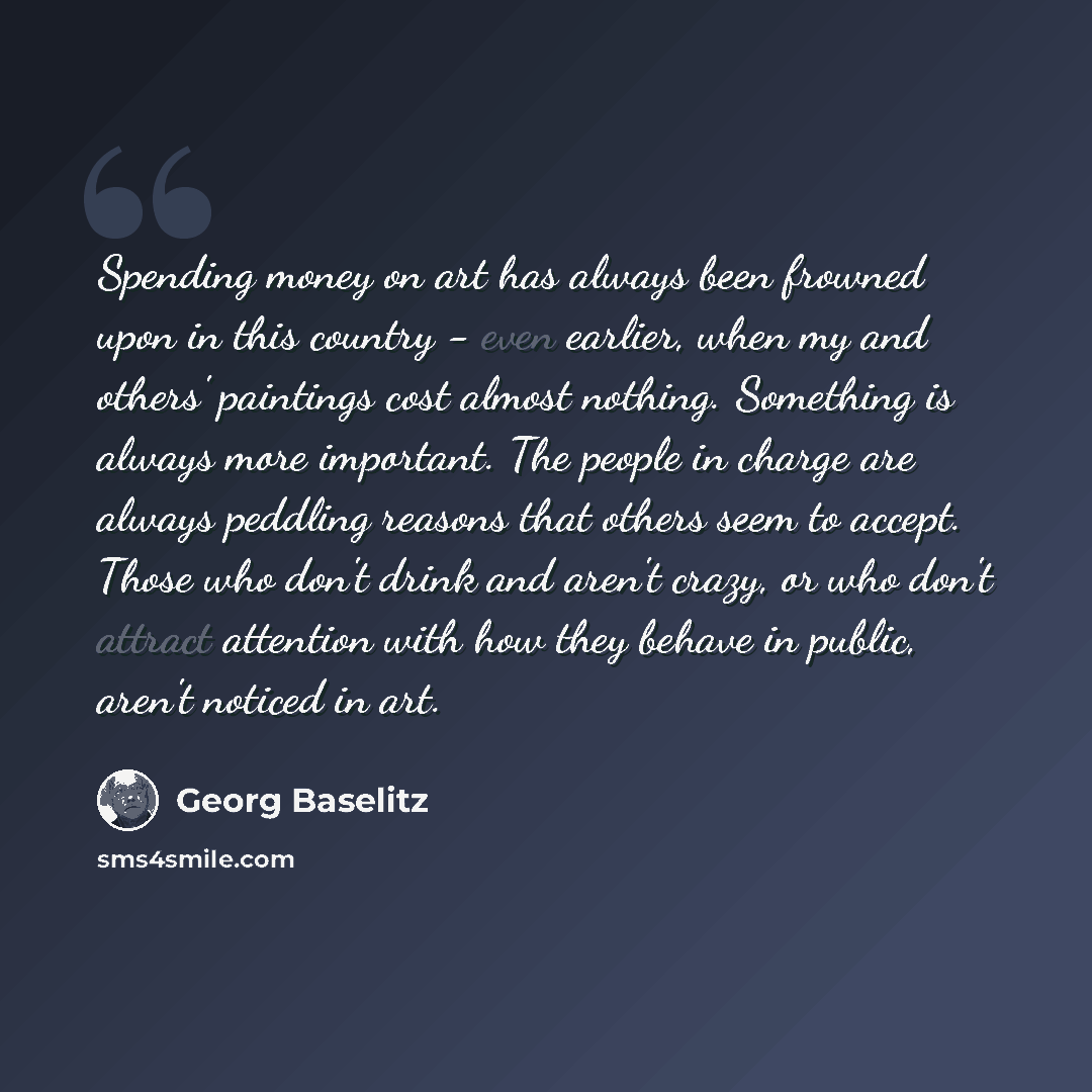 “Spending money on art has always been frowned upon in this country - even earlier, when my and others' paintings cost almost nothing. Something is always more important. The people in charge are always peddling reasons that others seem to accept. Those who don't drink and aren't crazy, or who…” quote by Georg Baselitz
