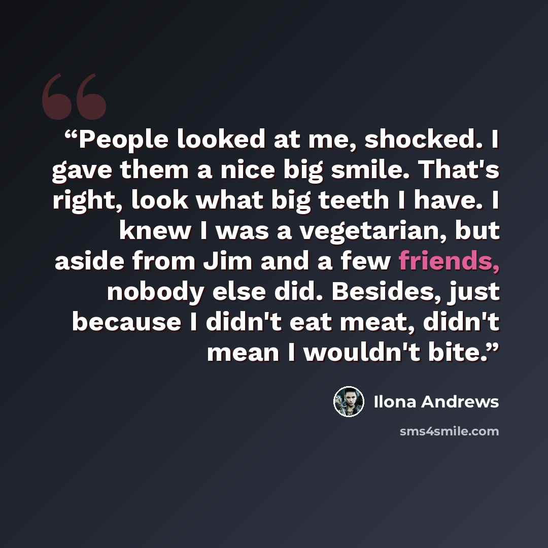 “People looked at me, shocked. I gave them a nice big smile. That's right, look what big teeth I have. I knew I was a vegetarian, but aside from Jim and a few friends, nobody else did. Besides, just because I didn't eat meat, didn't mean I wouldn't bite.” quote by Ilona Andrews