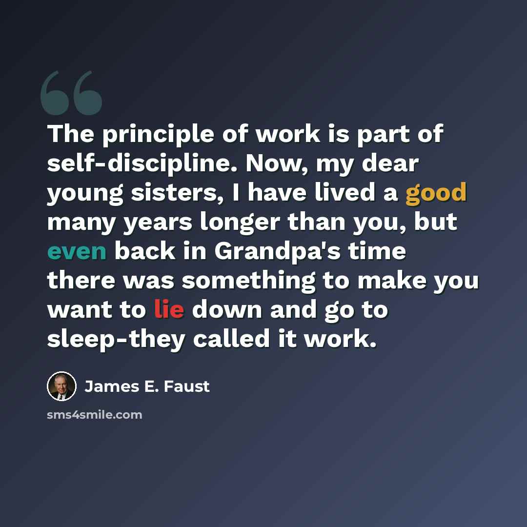 “The principle of work is part of self-discipline. Now, my dear young sisters, I have lived a good many years longer than you, but even back in Grandpa's time there was something to make you want to lie down and go to sleep-they called it work.” quote by James E. Faust