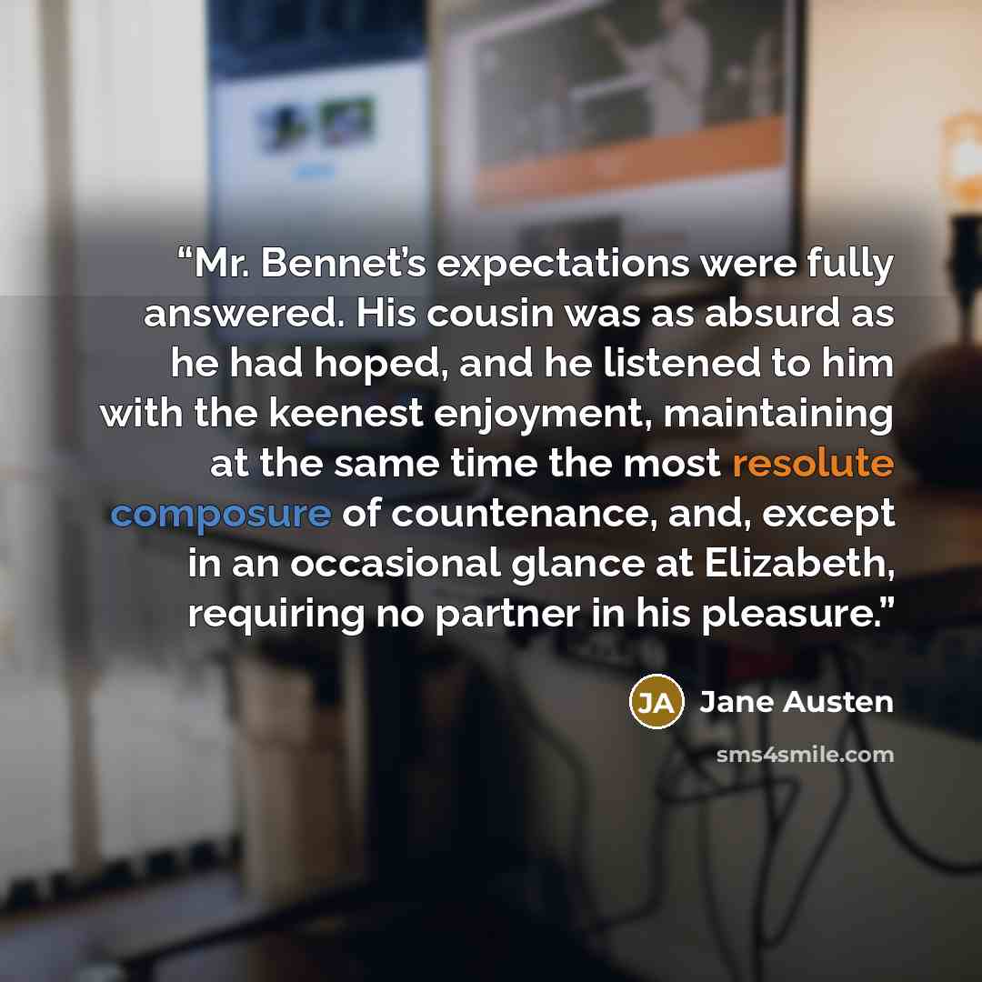 “Mr. Bennet’s expectations were fully answered. His cousin was as absurd as he had hoped, and he listened to him with the keenest enjoyment, maintaining at the same time the most resolute composure of countenance, and, except in an occasional glance at Elizabeth, requiring no partner in his pleasure.” quote by Jane Austen