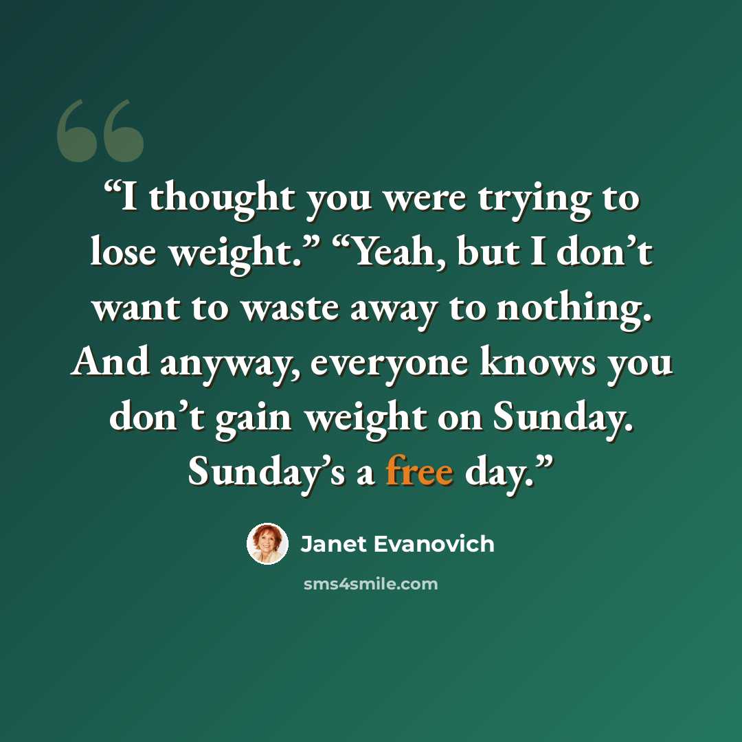 “I thought you were trying to lose weight.” “Yeah, but I don’t want to waste away to nothing. And anyway, everyone knows you don’t gain weight on Sunday. Sunday’s a free day.” quote by Janet Evanovich