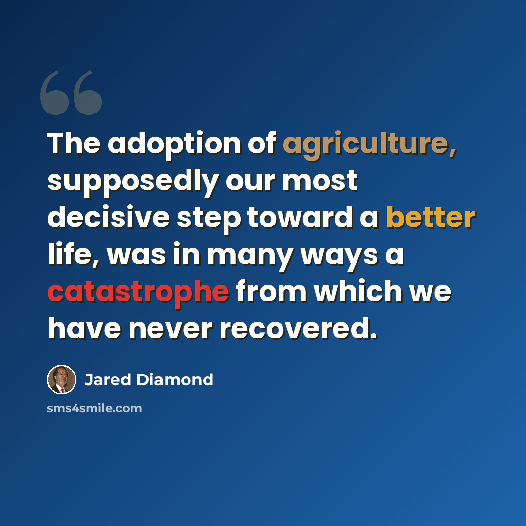 “The adoption of agriculture, supposedly our most decisive step toward a better life, was in many ways a catastrophe from which we have never recovered.” quote by Jared Diamond