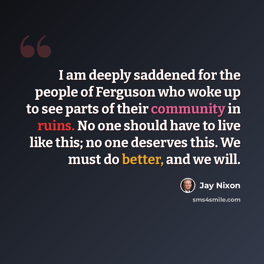 “I am deeply saddened for the people of Ferguson who woke up to see parts of their community in ruins. No one should have to live like this; no one deserves this. We must do better, and we will.” quote by Jay Nixon