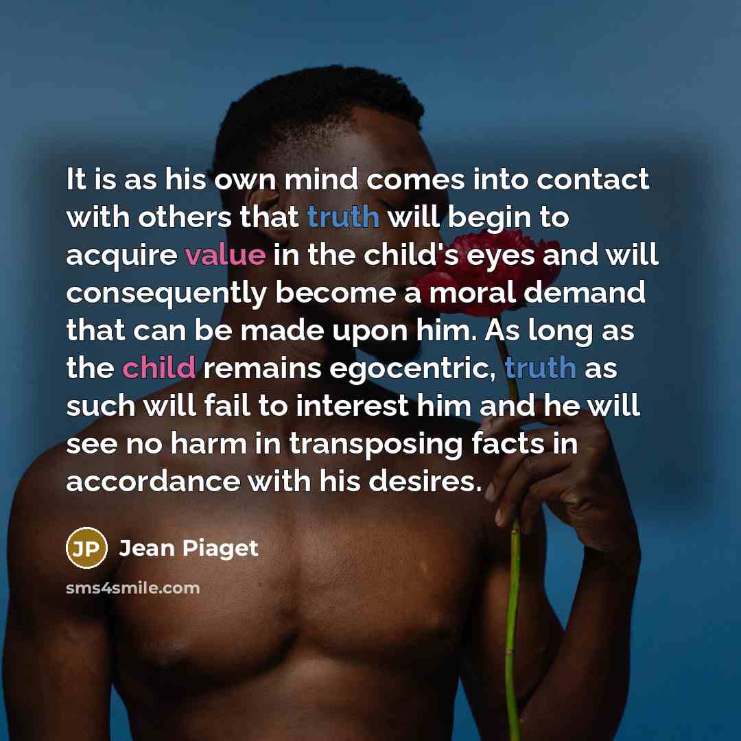 “It is as his own mind comes into contact with others that truth will begin to acquire value in the child's eyes and will consequently become a moral demand that can be made upon him. As long as the child remains egocentric, truth as such will fail to interest him and he will see no harm in…” quote by Jean Piaget