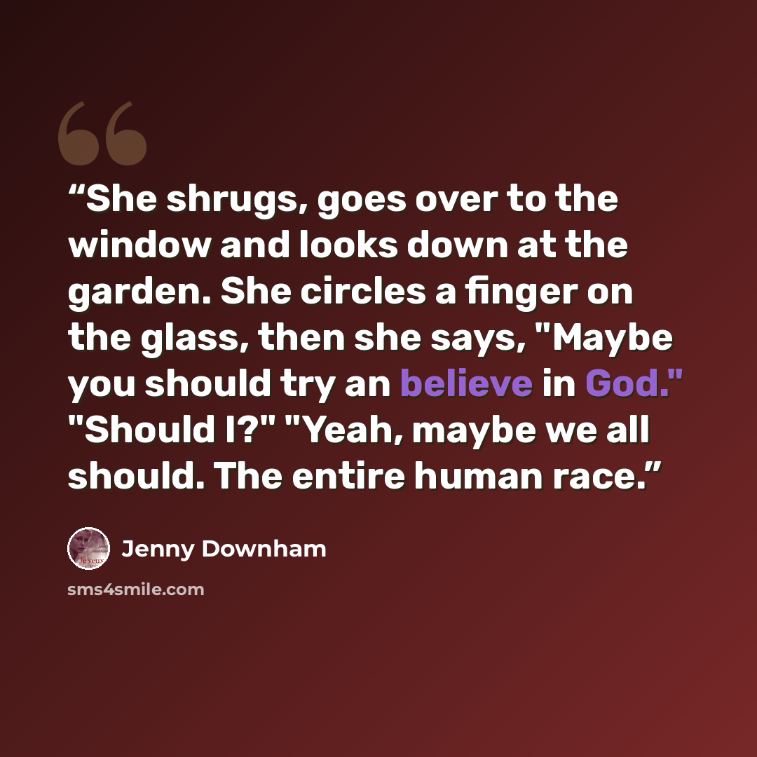 “She shrugs, goes over to the window and looks down at the garden. She circles a finger on the glass, then she says, "Maybe you should try an believe in God." "Should I?" "Yeah, maybe we all should. The entire human race.” quote by Jenny Downham