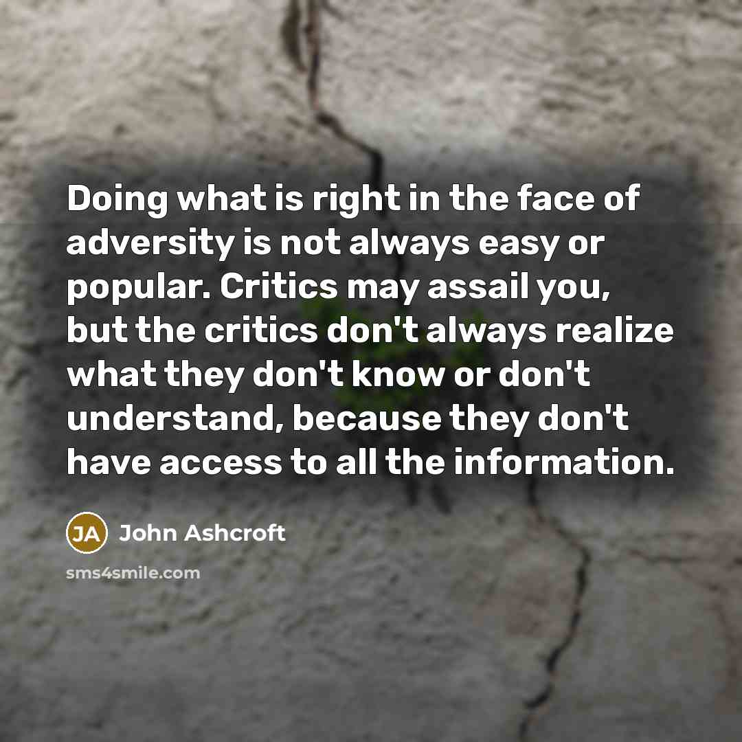 “Doing what is right in the face of adversity is not always easy or popular. Critics may assail you, but the critics don't always realize what they don't know or don't understand, because they don't have access to all the information.” quote by John Ashcroft
