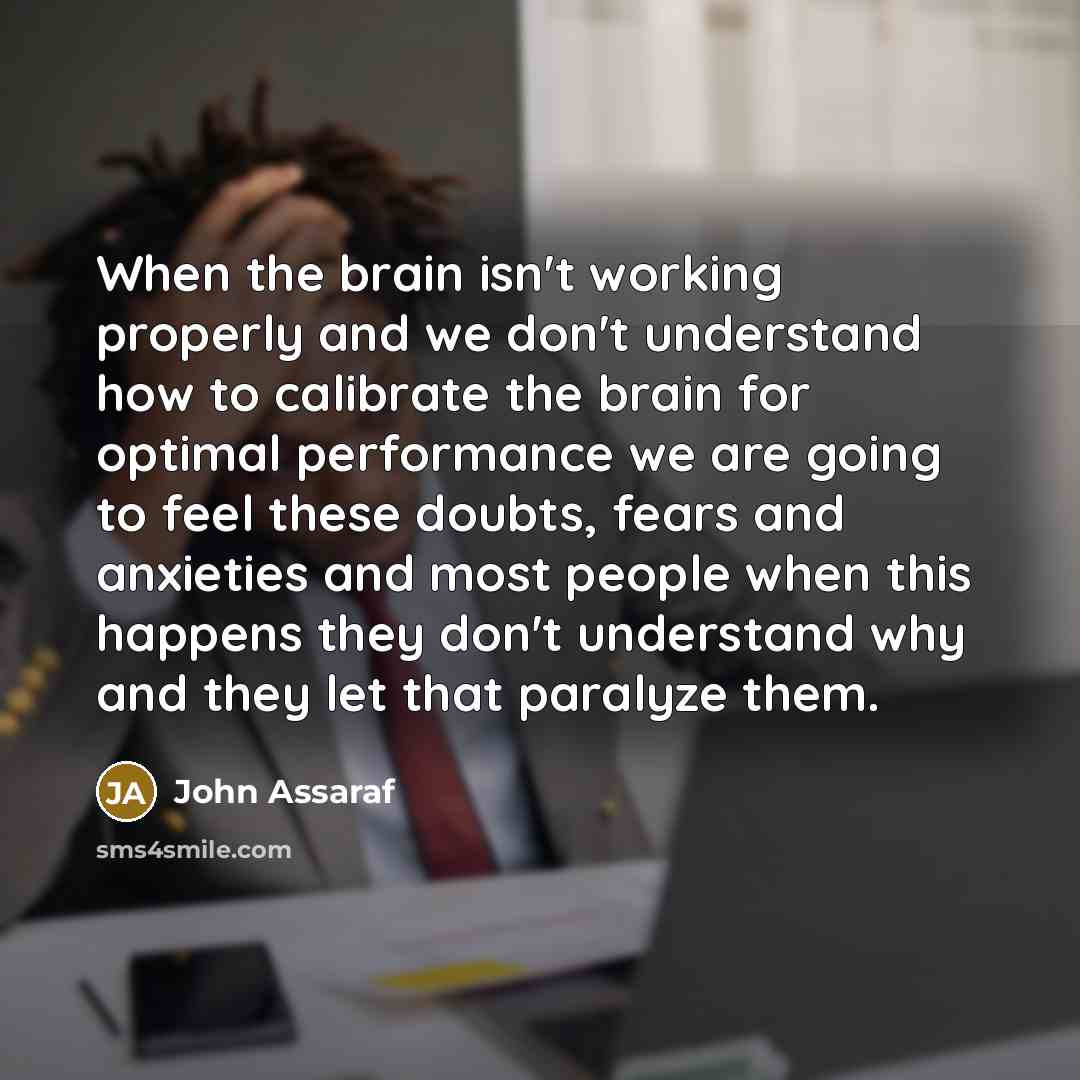 “When the brain isn't working properly and we don't understand how to calibrate the brain for optimal performance we are going to feel these doubts, fears and anxieties and most people when this happens they don't understand why and they let that paralyze them.” quote by John Assaraf