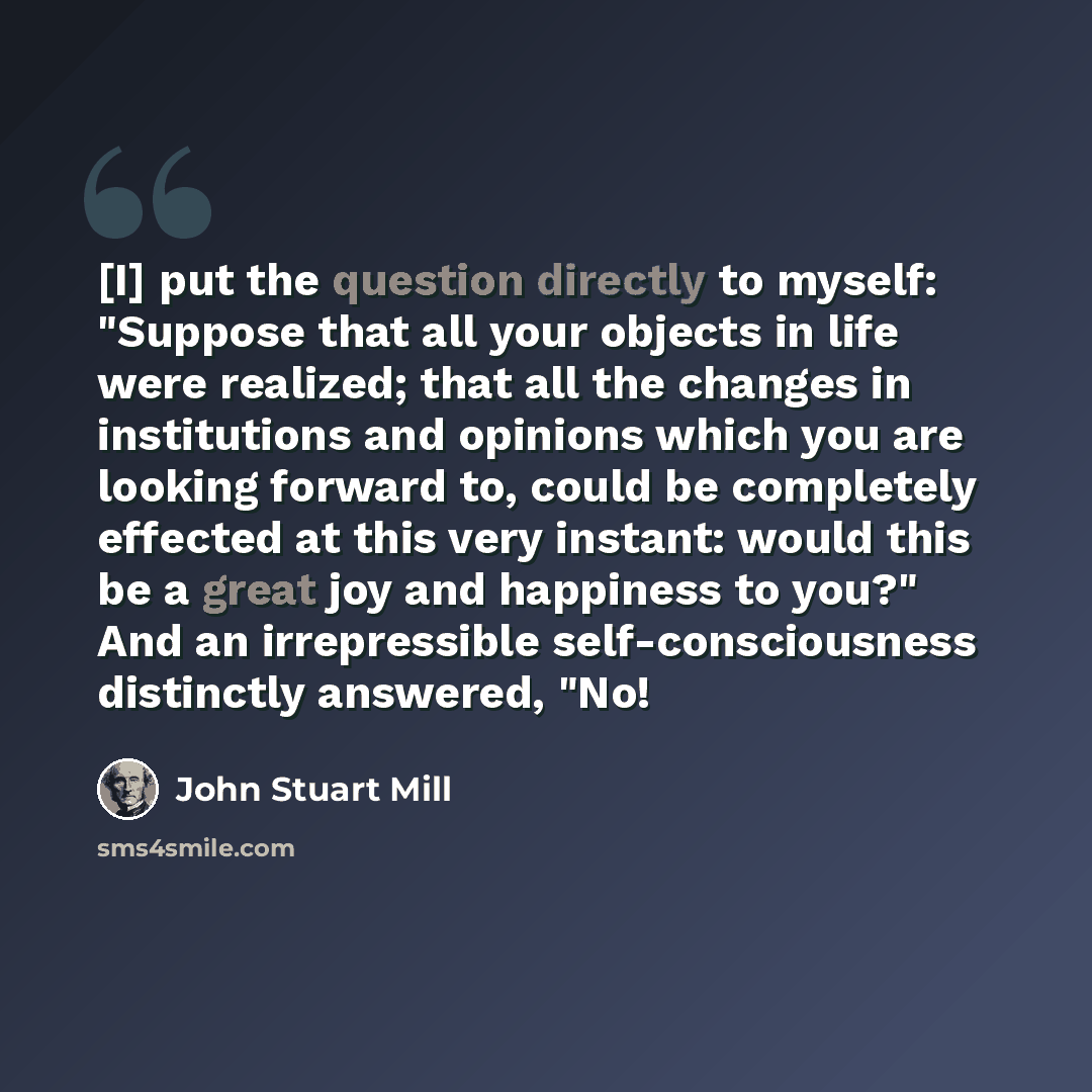 “[I] put the question directly to myself: "Suppose that all your objects in life were realized; that all the changes in institutions and opinions which you are looking forward to, could be completely effected at this very instant: would this be a great joy and happiness to you?" And an…” quote by John Stuart Mill