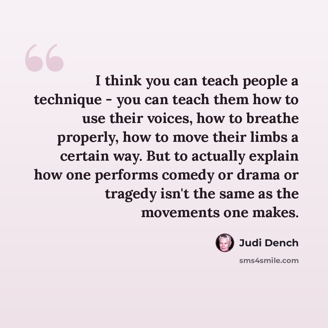 “I think you can teach people a technique - you can teach them how to use their voices, how to breathe properly, how to move their limbs a certain way. But to actually explain how one performs comedy or drama or tragedy isn't the same as the movements one makes.” quote by Judi Dench