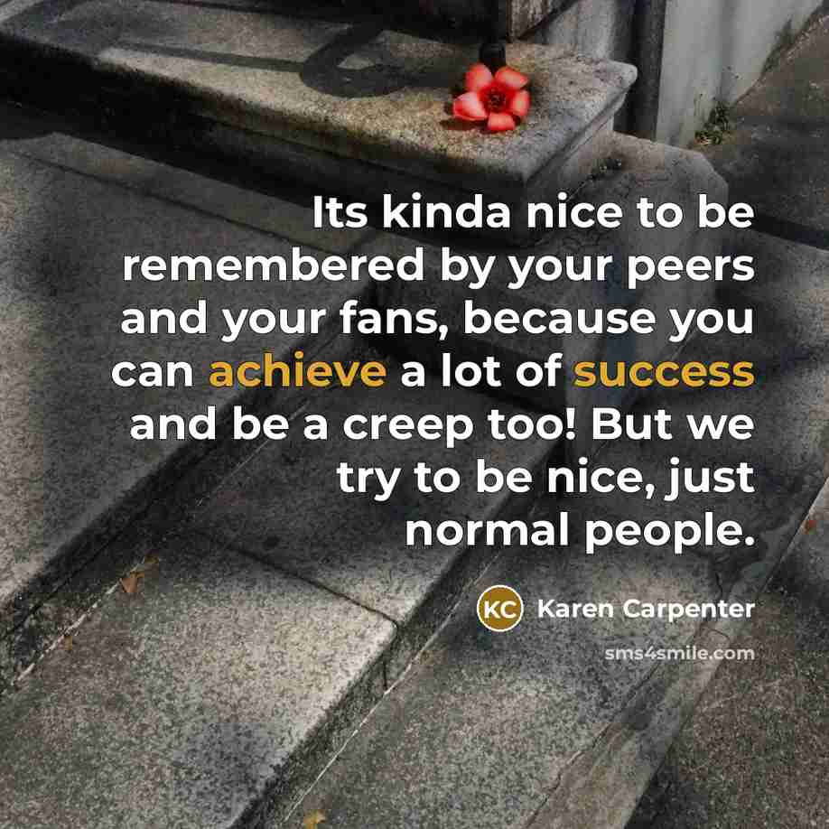 “Its kinda nice to be remembered by your peers and your fans, because you can achieve a lot of success and be a creep too! But we try to be nice, just normal people.” quote by Karen Carpenter