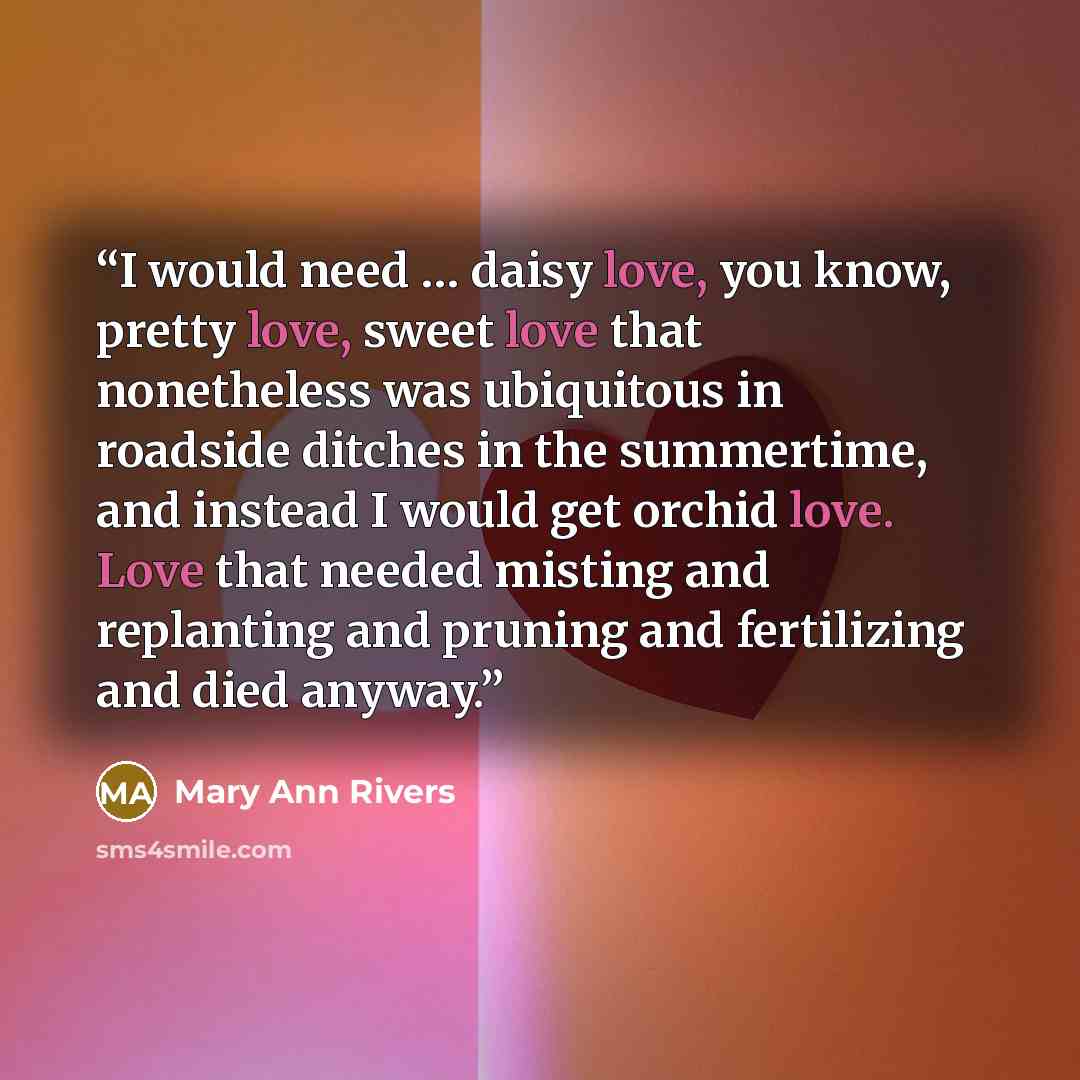 “I would need … daisy love, you know, pretty love, sweet love that nonetheless was ubiquitous in roadside ditches in the summertime, and instead I would get orchid love. Love that needed misting and replanting and pruning and fertilizing and died anyway.” quote by Mary Ann Rivers
