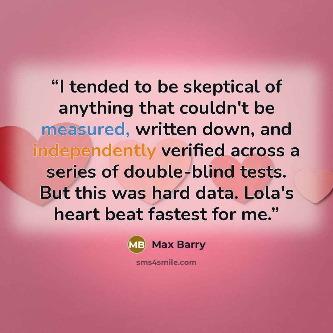 “I tended to be skeptical of anything that couldn't be measured, written down, and independently verified across a series of double-blind tests. But this was hard data. Lola's heart beat fastest for me.” quote by Max Barry