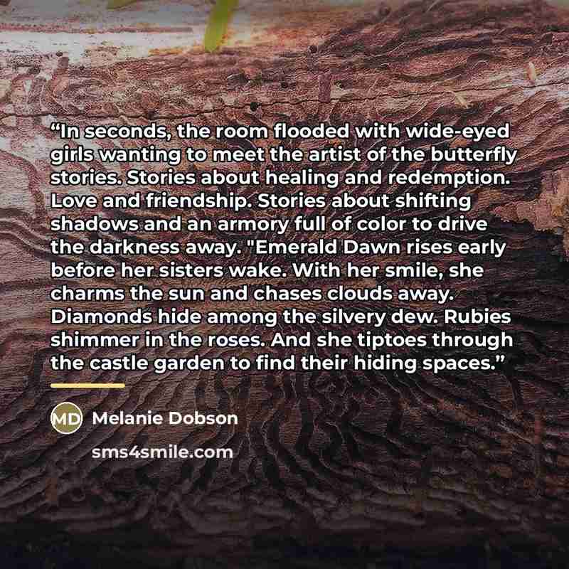 “In seconds, the room flooded with wide-eyed girls wanting to meet the artist of the butterfly stories. Stories about healing and redemption. Love and friendship. Stories about shifting shadows and an armory full of color to drive the darkness away. "Emerald Dawn rises early before her sisters…” quote by Melanie Dobson