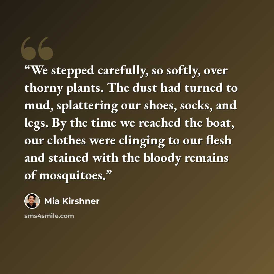 “We stepped carefully, so softly, over thorny plants. The dust had turned to mud, splattering our shoes, socks, and legs. By the time we reached the boat, our clothes were clinging to our flesh and stained with the bloody remains of mosquitoes.” quote by Mia Kirshner