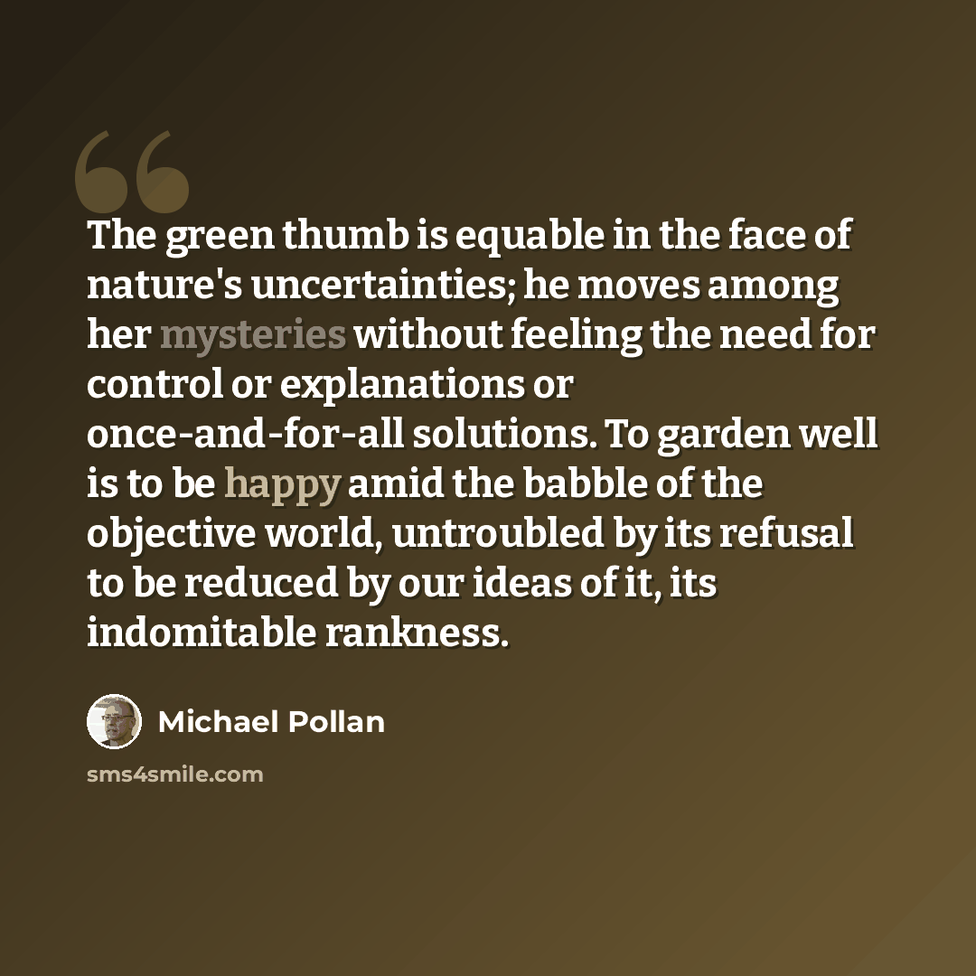 “The green thumb is equable in the face of nature's uncertainties; he moves among her mysteries without feeling the need for control or explanations or once-and-for-all solutions. To garden well is to be happy amid the babble of the objective world, untroubled by its refusal to be reduced by our…” quote by Michael Pollan