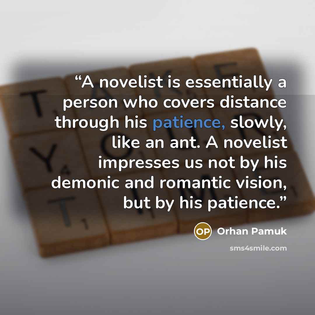 “A novelist is essentially a person who covers distance through his patience, slowly, like an ant. A novelist impresses us not by his demonic and romantic vision, but by his patience.” quote by Orhan Pamuk