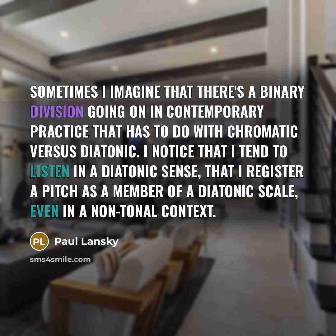 “Sometimes I imagine that there's a binary division going on in contemporary practice that has to do with chromatic versus diatonic. I notice that I tend to listen in a diatonic sense, that I register a pitch as a member of a diatonic scale, even in a non-tonal context.” quote by Paul Lansky