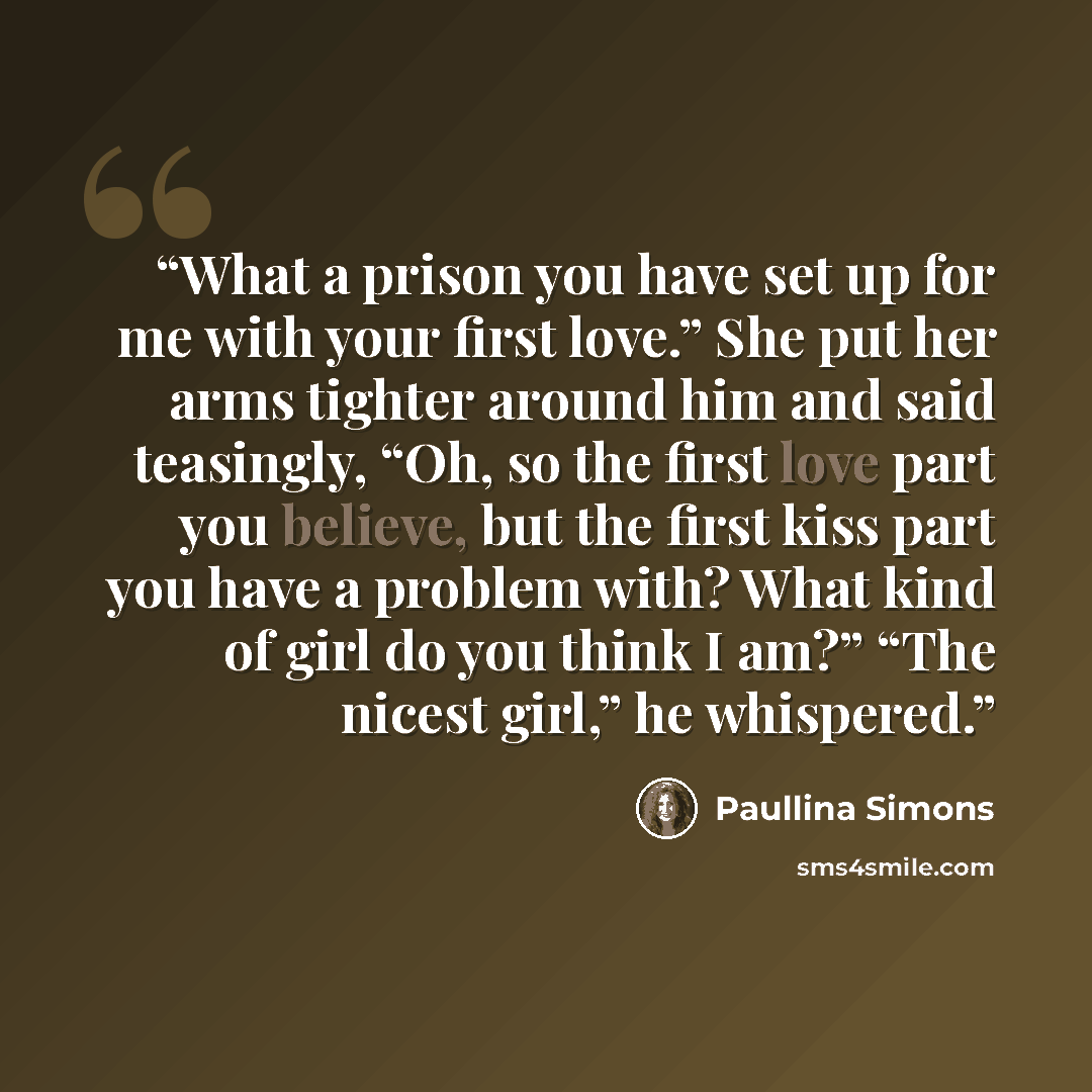 “What a prison you have set up for me with your first love.” She put her arms tighter around him and said teasingly, “Oh, so the first love part you believe, but the first kiss part you have a problem with? What kind of girl do you think I am?” “The nicest girl,” he whispered.” quote by Paullina Simons