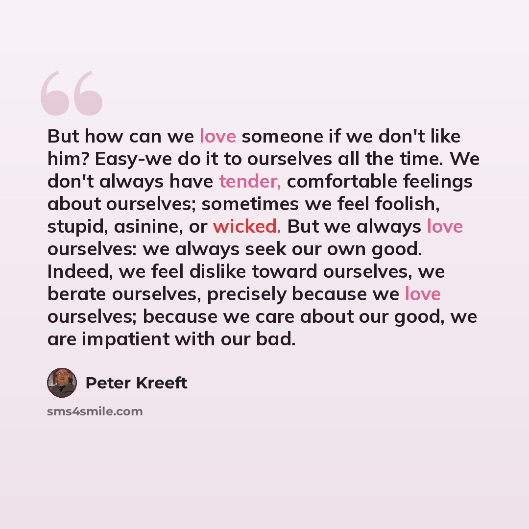 “But how can we love someone if we don't like him? Easy-we do it to ourselves all the time. We don't always have tender, comfortable feelings about ourselves; sometimes we feel foolish, stupid, asinine, or wicked. But we always love ourselves: we always seek our own good. Indeed, we feel dislike…” quote by Peter Kreeft