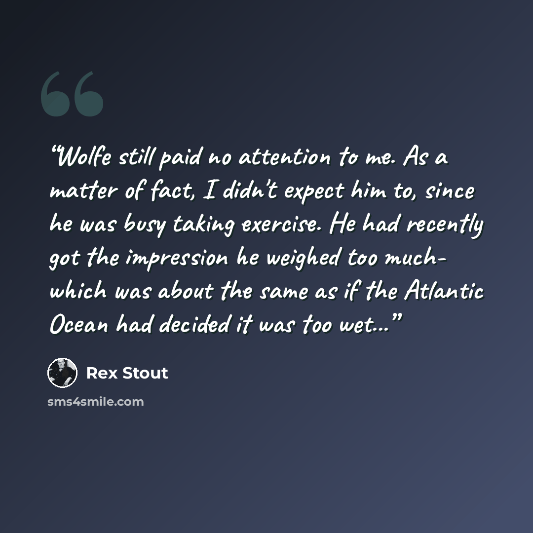 “Wolfe still paid no attention to me. As a matter of fact, I didn't expect him to, since he was busy taking exercise. He had recently got the impression he weighed too much- which was about the same as if the Atlantic Ocean had decided it was too wet...” quote by Rex Stout