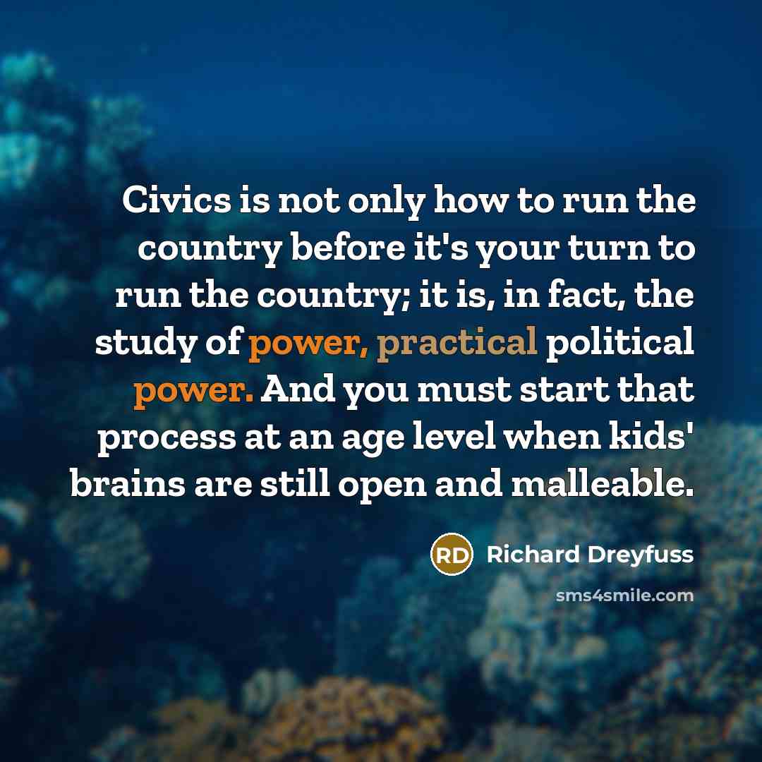 “Civics is not only how to run the country before it's your turn to run the country; it is, in fact, the study of power, practical political power. And you must start that process at an age level when kids' brains are still open and malleable.” quote by Richard Dreyfuss