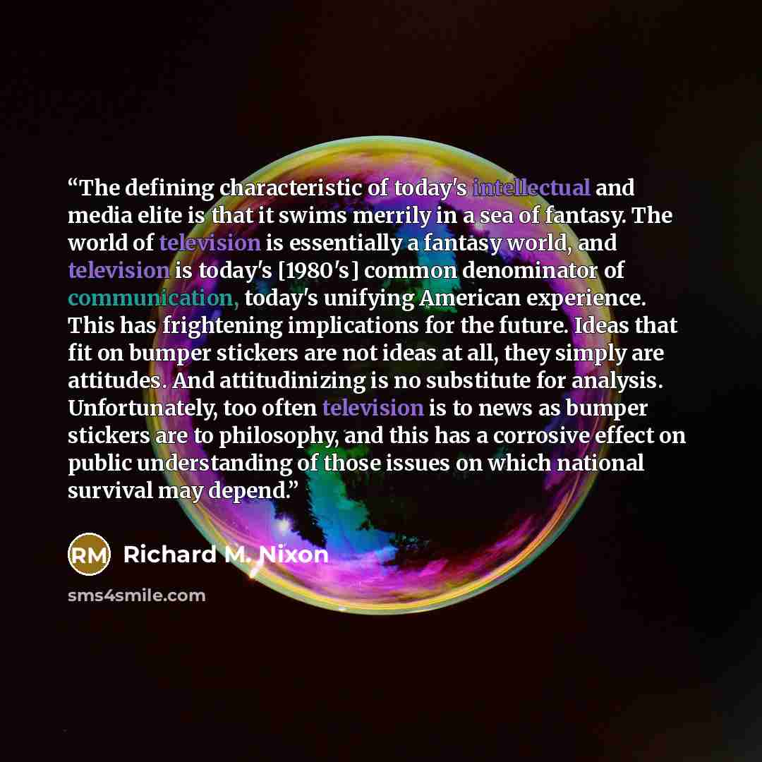 “The defining characteristic of today's intellectual and media elite is that it swims merrily in a sea of fantasy. The world of television is essentially a fantasy world, and television is today's [1980's] common denominator of communication, today's unifying American experience. This has…” quote by Richard M. Nixon
