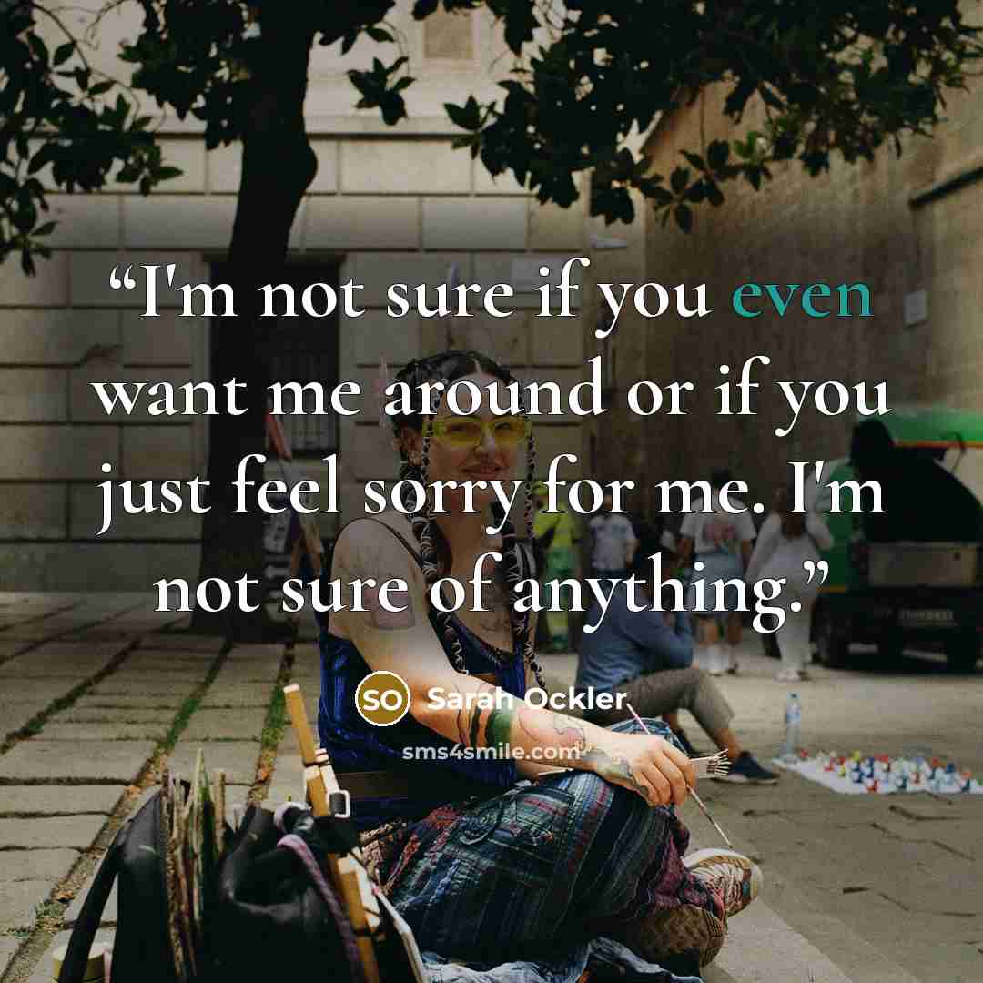 “I'm not sure if you even want me around or if you just feel sorry for me. I'm not sure of anything.” quote by Sarah Ockler