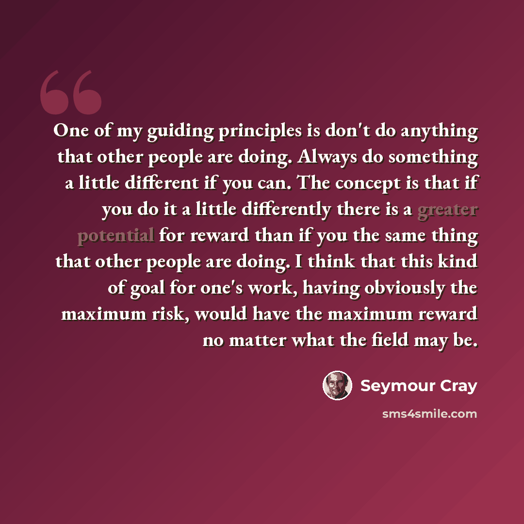 “One of my guiding principles is don't do anything that other people are doing. Always do something a little different if you can. The concept is that if you do it a little differently there is a greater potential for reward than if you the same thing that other people are doing. I think that this…” quote by Seymour Cray