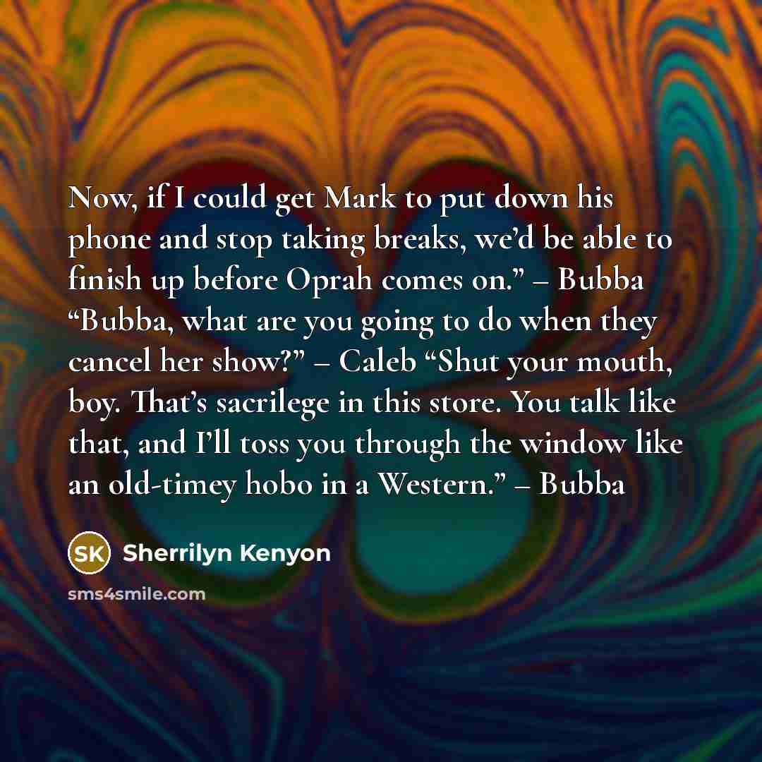 “Now, if I could get Mark to put down his phone and stop taking breaks, we’d be able to finish up before Oprah comes on.” – Bubba “Bubba, what are you going to do when they cancel her show?” – Caleb “Shut your mouth, boy. That’s sacrilege in this store. You talk like that, and I’ll toss you through…” quote by Sherrilyn Kenyon