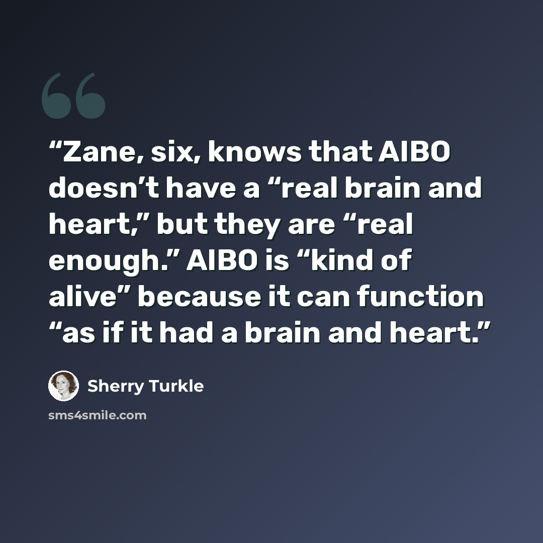 “Zane, six, knows that AIBO doesn’t have a “real brain and heart,” but they are “real enough.” AIBO is “kind of alive” because it can function “as if it had a brain and heart.” quote by Sherry Turkle