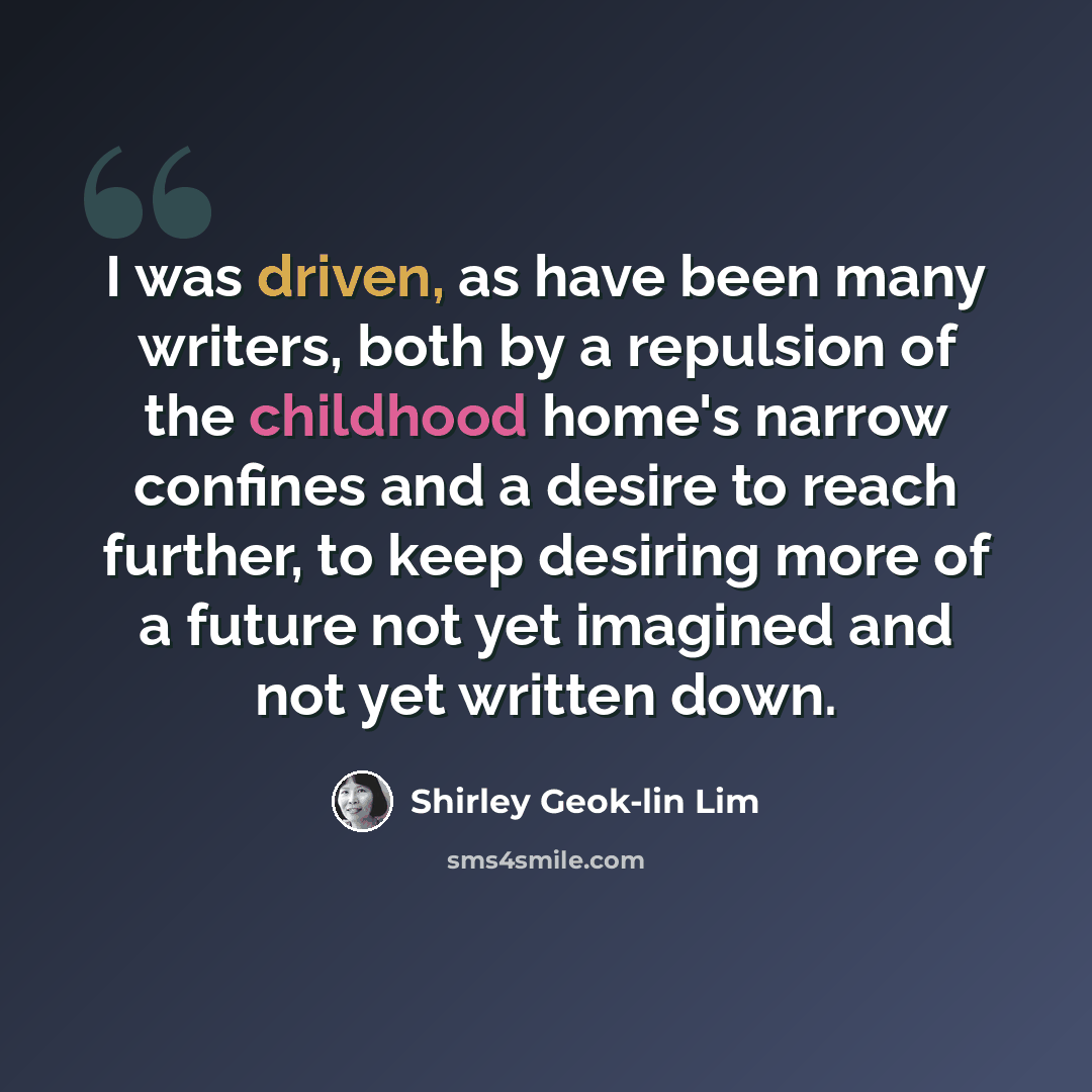 “I was driven, as have been many writers, both by a repulsion of the childhood home's narrow confines and a desire to reach further, to keep desiring more of a future not yet imagined and not yet written down.” quote by Shirley Geok-lin Lim