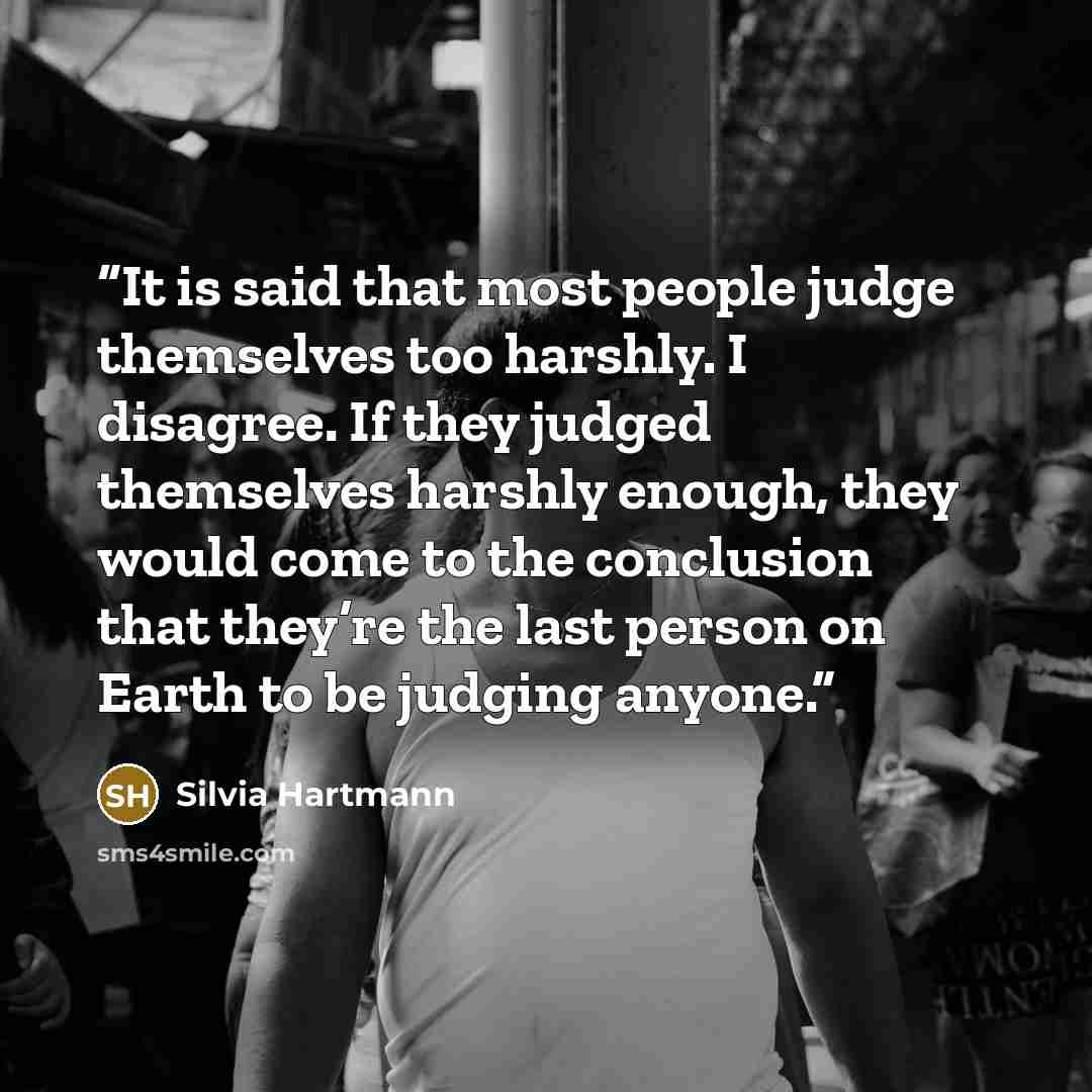 “It is said that most people judge themselves too harshly. I disagree. If they judged themselves harshly enough, they would come to the conclusion that they’re the last person on Earth to be judging anyone.” quote by Silvia Hartmann
