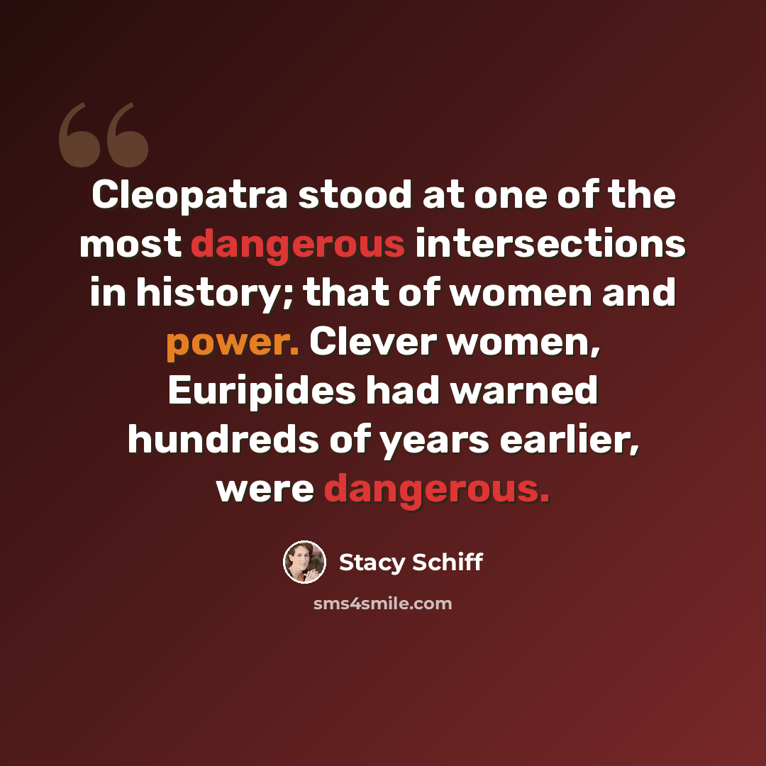 “Cleopatra stood at one of the most dangerous intersections in history; that of women and power. Clever women, Euripides had warned hundreds of years earlier, were dangerous.” quote by Stacy Schiff