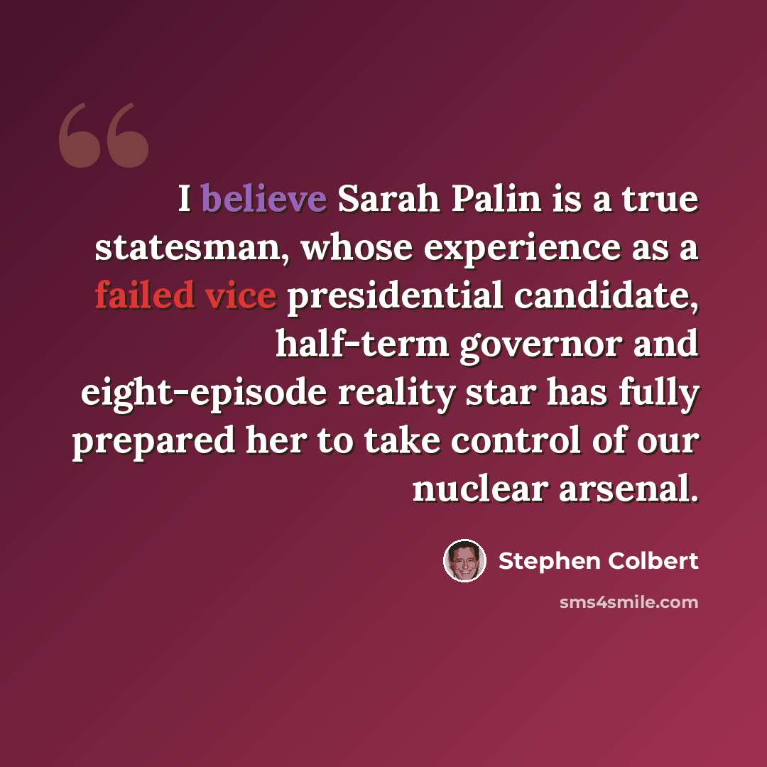 “I believe Sarah Palin is a true statesman, whose experience as a failed vice presidential candidate, half-term governor and eight-episode reality star has fully prepared her to take control of our nuclear arsenal.” quote by Stephen Colbert
