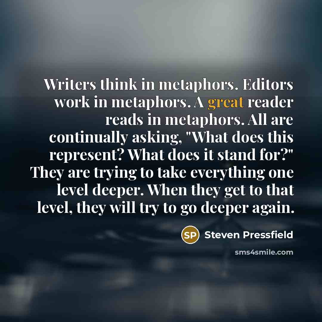 “Writers think in metaphors. Editors work in metaphors. A great reader reads in metaphors. All are continually asking, "What does this represent? What does it stand for?" They are trying to take everything one level deeper. When they get to that level, they will try to go deeper again.” quote by Steven Pressfield