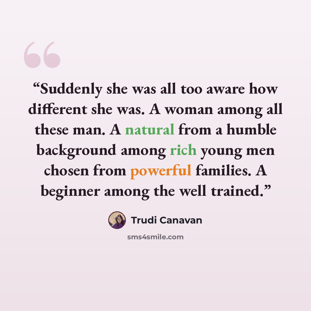 “Suddenly she was all too aware how different she was. A woman among all these man. A natural from a humble background among rich young men chosen from powerful families. A beginner among the well trained.” quote by Trudi Canavan