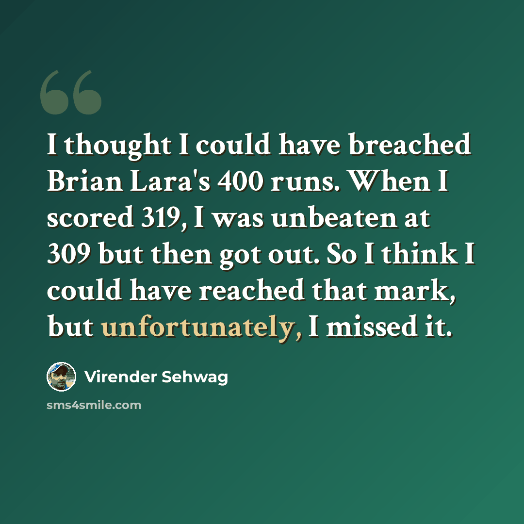 “I thought I could have breached Brian Lara's 400 runs. When I scored 319, I was unbeaten at 309 but then got out. So I think I could have reached that mark, but unfortunately, I missed it.” quote by Virender Sehwag