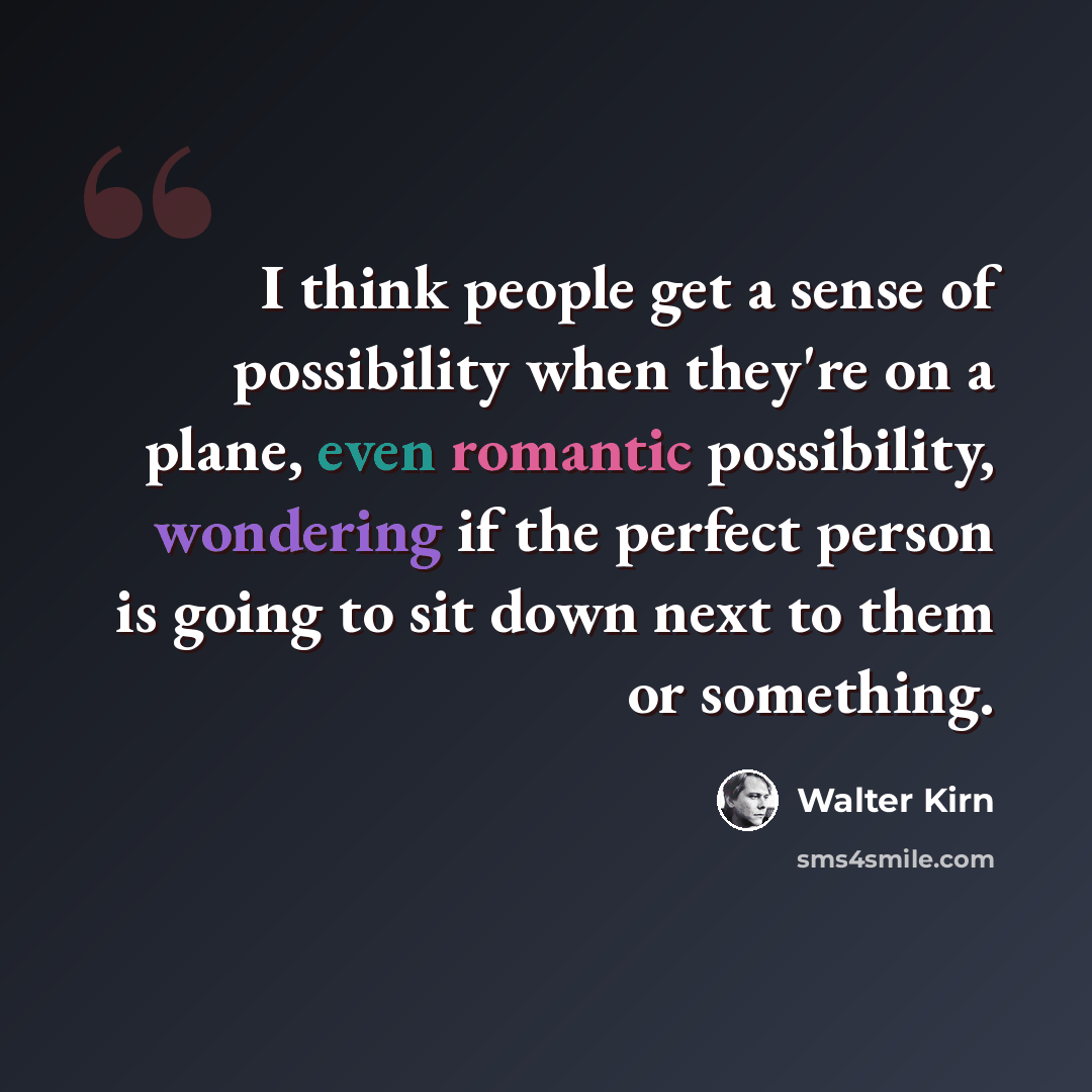 “I think people get a sense of possibility when they're on a plane, even romantic possibility, wondering if the perfect person is going to sit down next to them or something.” quote by Walter Kirn