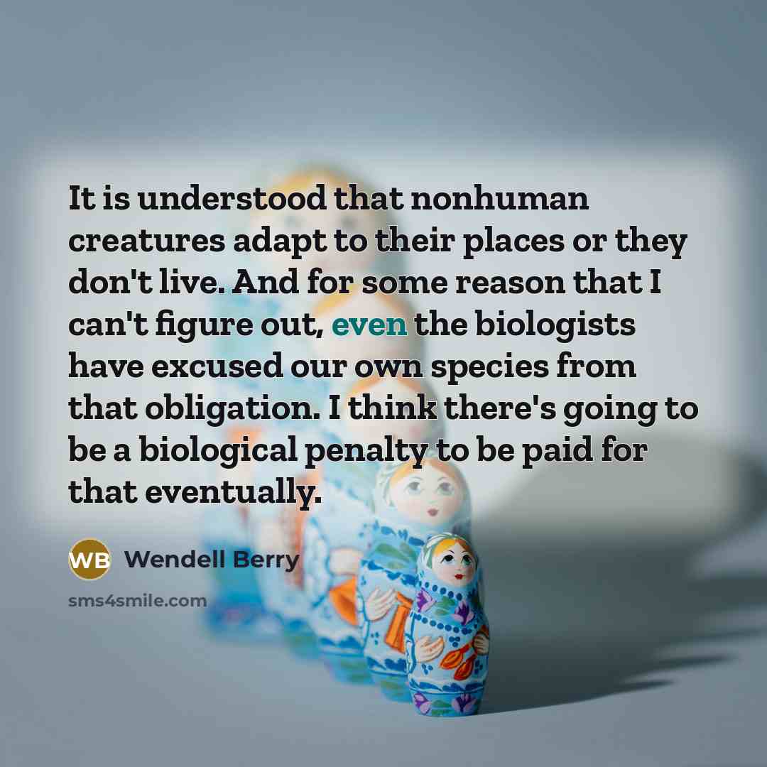 “It is understood that nonhuman creatures adapt to their places or they don't live. And for some reason that I can't figure out, even the biologists have excused our own species from that obligation. I think there's going to be a biological penalty to be paid for that eventually.” quote by Wendell Berry