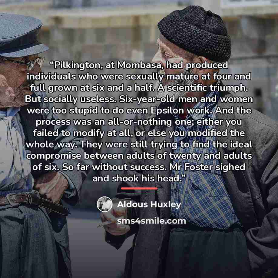 “Pilkington, at Mombasa, had produced individuals who were sexually mature at four and full grown at six and a half. A scientific triumph. But socially useless. Six-year-old men and women were too stupid to do even Epsilon work. And the process was an all-or-nothing one; either you failed to modify…” quote by Aldous Huxley