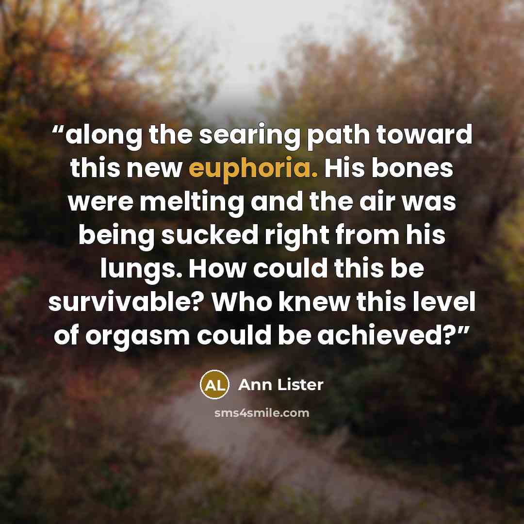 “along the searing path toward this new euphoria. His bones were melting and the air was being sucked right from his lungs. How could this be survivable? Who knew this level of orgasm could be achieved?” quote by Ann Lister