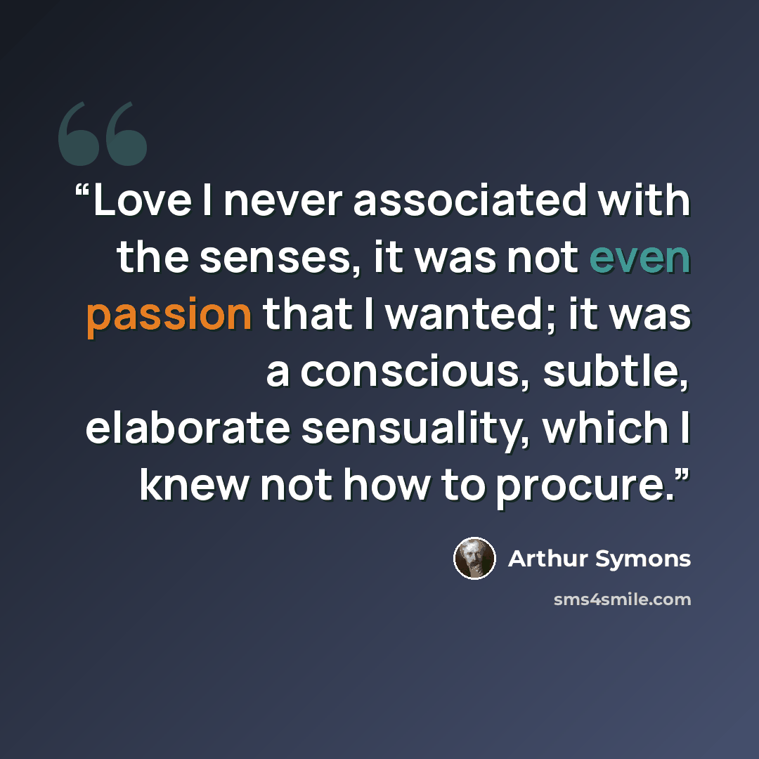 “Love I never associated with the senses, it was not even passion that I wanted; it was a conscious, subtle, elaborate sensuality, which I knew not how to procure.” quote by Arthur Symons