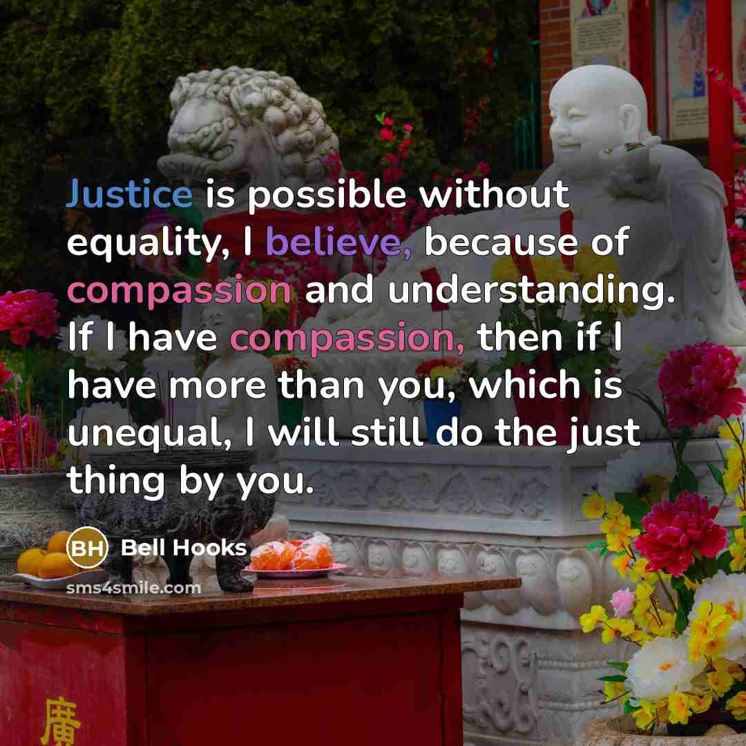 “Justice is possible without equality, I believe, because of compassion and understanding. If I have compassion, then if I have more than you, which is unequal, I will still do the just thing by you.” quote by Bell Hooks