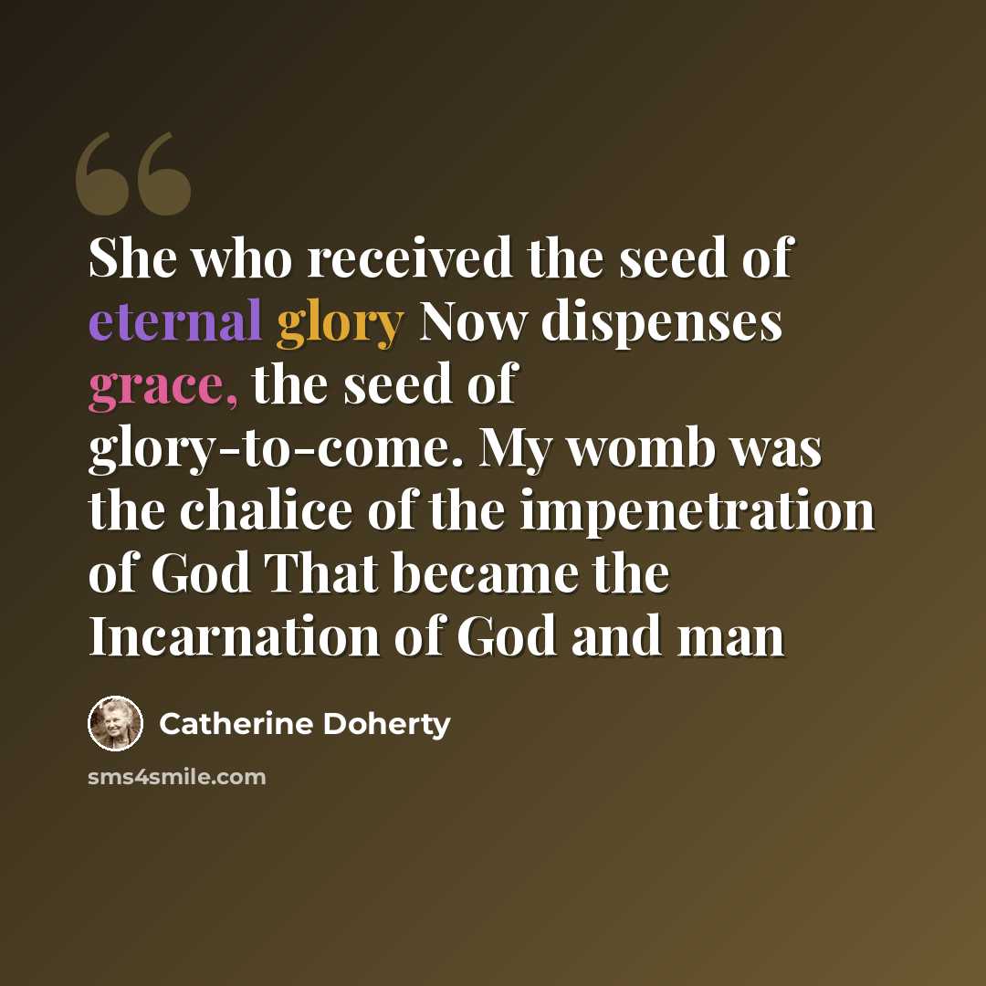 “She who received the seed of eternal glory Now dispenses grace, the seed of glory-to-come. My womb was the chalice of the impenetration of God That became the Incarnation of God and man” quote by Catherine Doherty
