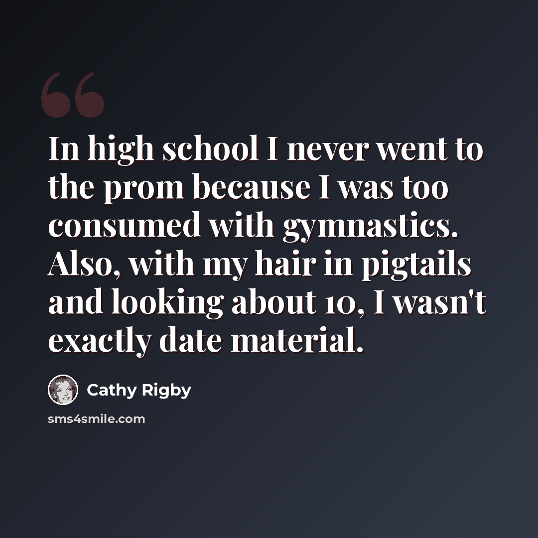 “In high school I never went to the prom because I was too consumed with gymnastics. Also, with my hair in pigtails and looking about 10, I wasn't exactly date material.” quote by Cathy Rigby
