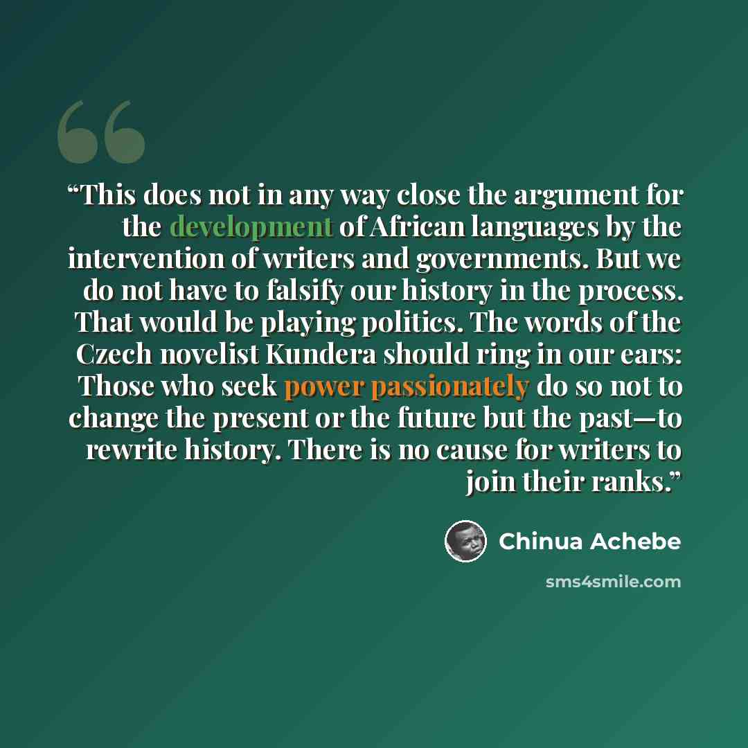 “This does not in any way close the argument for the development of African languages by the intervention of writers and governments. But we do not have to falsify our history in the process. That would be playing politics. The words of the Czech novelist Kundera should ring in our ears: Those who…” quote by Chinua Achebe