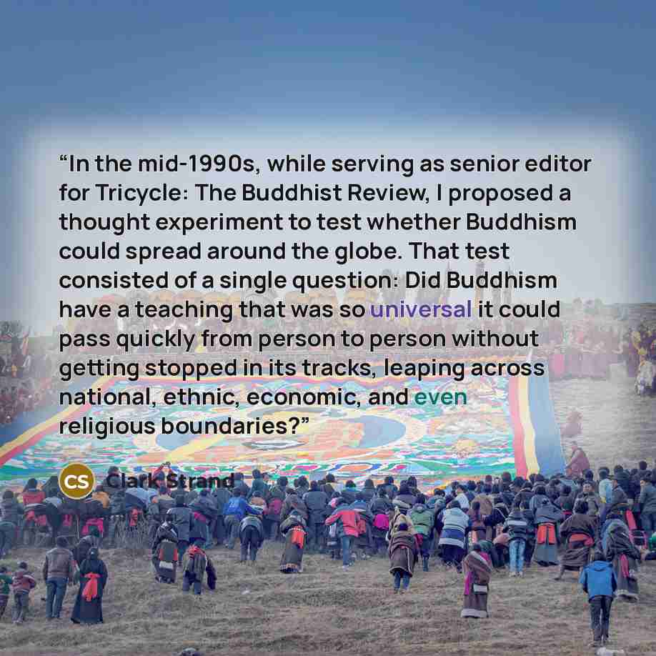 “In the mid-1990s, while serving as senior editor for Tricycle: The Buddhist Review, I proposed a thought experiment to test whether Buddhism could spread around the globe. That test consisted of a single question: Did Buddhism have a teaching that was so universal it could pass quickly from person…” quote by Clark Strand