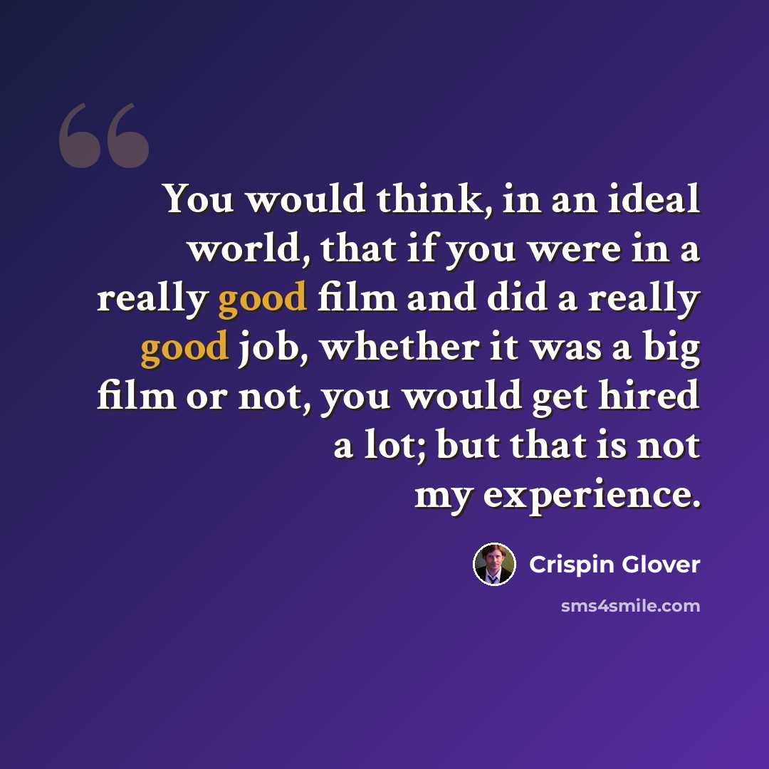 “You would think, in an ideal world, that if you were in a really good film and did a really good job, whether it was a big film or not, you would get hired a lot; but that is not my experience.” quote by Crispin Glover