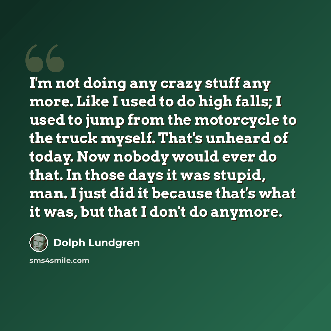 “I'm not doing any crazy stuff any more. Like I used to do high falls; I used to jump from the motorcycle to the truck myself. That's unheard of today. Now nobody would ever do that. In those days it was stupid, man. I just did it because that's what it was, but that I don't do anymore.” quote by Dolph Lundgren