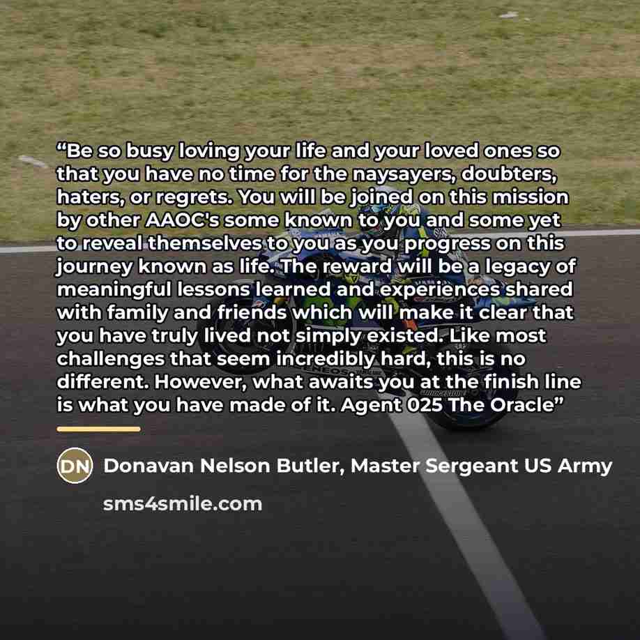 “Be so busy loving your life and your loved ones so that you have no time for the naysayers, doubters, haters, or regrets. You will be joined on this mission by other AAOC's some known to you and some yet to reveal themselves to you as you progress on this journey known as life. The reward will be…” quote by Donavan Nelson Butler, Master Sergeant US Army
